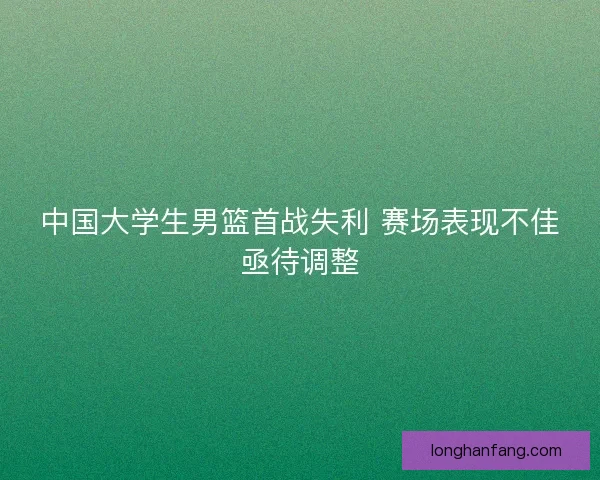 中国大学生男篮首战失利 赛场表现不佳亟待调整