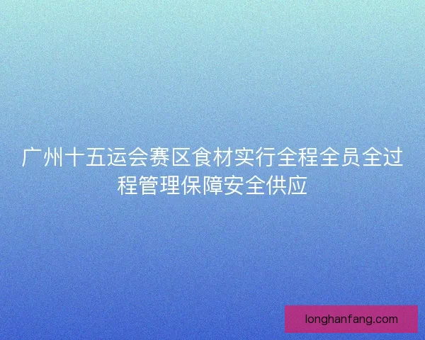 广州十五运会赛区食材实行全程全员全过程管理保障安全供应