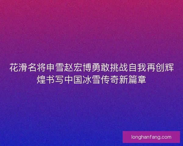 花滑名将申雪赵宏博勇敢挑战自我再创辉煌书写中国冰雪传奇新篇章