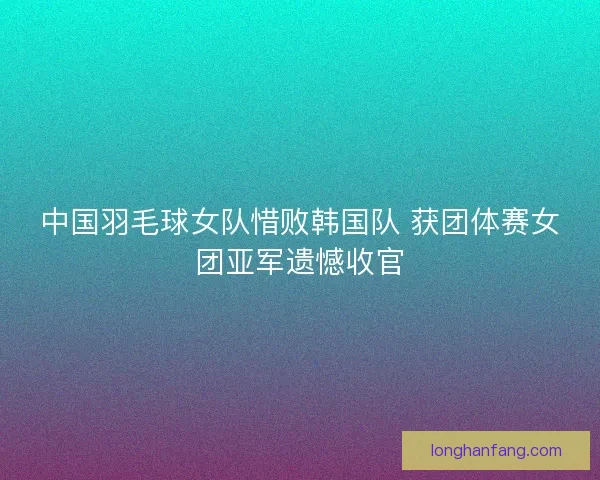 中国羽毛球女队惜败韩国队 获团体赛女团亚军遗憾收官